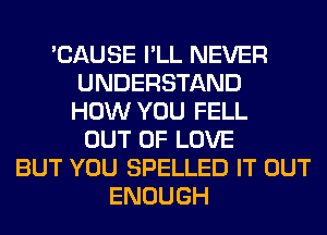 'CAUSE I'LL NEVER
UNDERSTAND
HOW YOU FELL
OUT OF LOVE
BUT YOU SPELLED IT OUT
ENOUGH