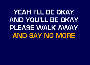 YEAH I'LL BE OKAY
AND YOU'LL BE OKAY
PLEASE WALK AWAY

AND SAY NO MORE