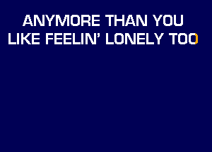 ANYMORE THAN YOU
LIKE FEELIM LONELY T00