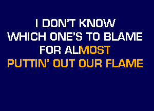 I DON'T KNOW
WHICH ONE'S T0 BLAME
FOR ALMOST
PUTI'IN' OUT OUR FLAME
