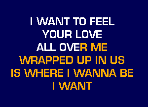 I WANT TO FEEL
YOUR LOVE
ALL OVER ME
WRAPPED UP IN US
IS INHERE I WANNA BE
I WANT