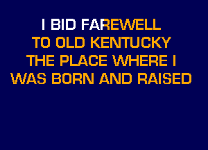 I BID FAREWELL
T0 OLD KENTUCKY
THE PLACE WHERE I
WAS BORN AND RAISED