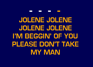 JDLENE JOLENE
JOLENE JOLENE
I'M BEGGIN' OF YOU
PLEASE DONW TAKE
MY MAN