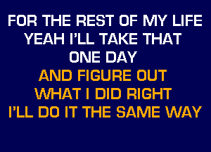 FOR THE REST OF MY LIFE
YEAH I'LL TAKE THAT
ONE DAY
AND FIGURE OUT
WHAT I DID RIGHT
I'LL DO IT THE SAME WAY