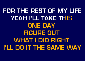 FOR THE REST OF MY LIFE
YEAH I'LL TAKE THIS
ONE DAY
FIGURE OUT
WHAT I DID RIGHT
I'LL DO IT THE SAME WAY