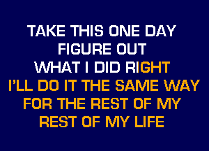 TAKE THIS ONE DAY
FIGURE OUT
WHAT I DID RIGHT
I'LL DO IT THE SAME WAY
FOR THE REST OF MY
REST OF MY LIFE