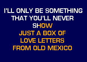 I'LL ONLY BE SOMETHING
THAT YOU'LL NEVER
SHOW
JUST A BOX OF
LOVE LETTERS
FROM OLD MEXICO