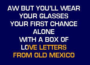 AW BUT YOU'LL WEAR
YOUR GLASSES
YOUR FIRST CHANCE
ALONE
WITH A BOX OF
LOVE LETTERS
FROM OLD MEXICO