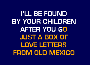 I'LL BE FOUND
BY YOUR CHILDREN
AFTER YOU GO
JUST A BOX OF
LOVE LETTERS
FROM OLD MEXICO