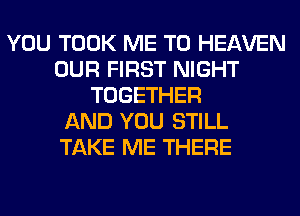 YOU TOOK ME TO HEAVEN
OUR FIRST NIGHT
TOGETHER
AND YOU STILL
TAKE ME THERE