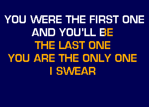 YOU WERE THE FIRST ONE
AND YOU'LL BE
THE LAST ONE
YOU ARE THE ONLY ONE
I SWEAR