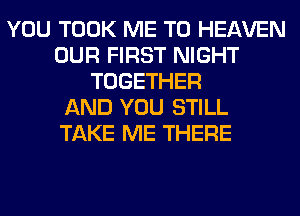 YOU TOOK ME TO HEAVEN
OUR FIRST NIGHT
TOGETHER
AND YOU STILL
TAKE ME THERE