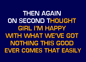 THEN AGAIN
0N SECOND THOUGHT
GIRL I'M HAPPY
WITH WHAT WE'VE GOT

NOTHING THIS GOOD
EVER COMES THAT EASILY