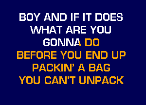 BOY AND IF IT DOES
WHAT ARE YOU
GONNA DO
BEFORE YOU END UP
PACKIN' A BAG
YOU CAN'T UNPACK