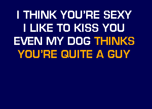 I THINK YOU'RE SEXY
I LIKE TO KISS YOU
EVEN MY DOG THINKS
YOU'RE QUITE A GUY