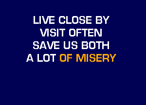 LIVE CLOSE BY
VISIT OFTEN
SAVE US BOTH

A LOT OF MISERY