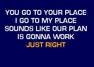 YOU GO TO YOUR PLACE
I GO TO MY PLACE
SOUNDS LIKE OUR PLAN
IS GONNA WORK
JUST RIGHT