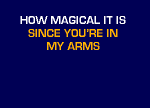 HOW MAGICAL IT IS
SINCE YOU'RE IN
MY ARMS