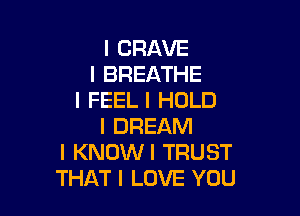 I CRAVE
I BREATHE
I FEEL I HOLD

I DREAM
I KNOWI TRUST
THAT I LOVE YOU