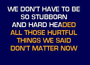 WE DON'T HAVE TO BE
SO STUBBORN
AND HARD HEADED
ALL THOSE HURTFUL
THINGS WE SAID
DON'T MATTER NOW