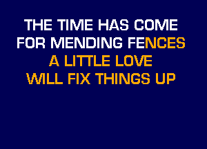 THE TIME HAS COME
FOR MENDING FENCES
A LITTLE LOVE
WILL FIX THINGS UP