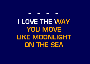 I LOVE THE WAY
YOU MOVE

LIKE MOONLIGHT
ON THE SEA