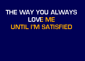 THE WAY YOU ALWAYS
LOVE ME
UNTIL I'Nl SATISFIED