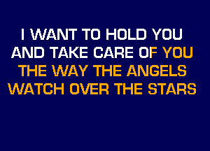 I WANT TO HOLD YOU
AND TAKE CARE OF YOU
THE WAY THE ANGELS
WATCH OVER THE STARS