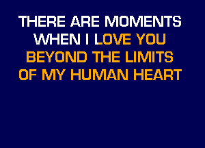 THERE ARE MOMENTS
WHEN I LOVE YOU
BEYOND THE LIMITS
OF MY HUMAN HEART