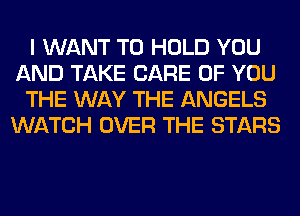 I WANT TO HOLD YOU
AND TAKE CARE OF YOU
THE WAY THE ANGELS
WATCH OVER THE STARS