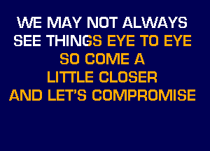WE MAY NOT ALWAYS
SEE THINGS EYE T0 EYE
SO COME A
LITTLE CLOSER
AND LET'S COMPROMISE