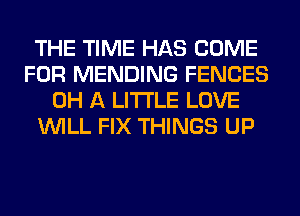 THE TIME HAS COME
FOR MENDING FENCES
0H A LITTLE LOVE
WILL FIX THINGS UP