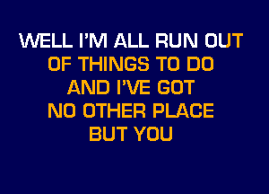 WELL I'M ALL RUN OUT
OF THINGS TO DO
AND I'VE GOT
NO OTHER PLACE
BUT YOU
