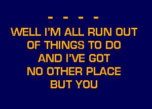 WELL I'M ALL RUN OUT
OF THINGS TO DO
AND I'VE GOT
NO OTHER PLACE
BUT YOU