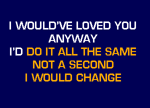 I WOULD'VE LOVED YOU
ANYWAY
I'D DO IT ALL THE SAME
NOT A SECOND
I WOULD CHANGE