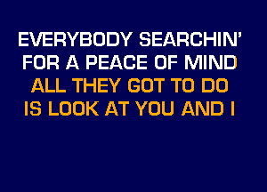 EVERYBODY SEARCHIN'
FOR A PEACE OF MIND
ALL THEY GOT TO DO
IS LOOK AT YOU AND I
