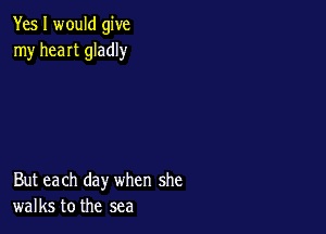 Yes I would give
my heaIt gladly

But each day when she
walks to the sea