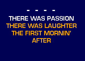 THERE WAS PASSION
THERE WAS LAUGHTER
THE FIRST MORNIM
AFTER