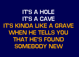 ITS A HOLE
ITS A CAVE
ITAS KINDA LIKE A GRAVE
WHEN HE TELLS YOU
THAT HE'S FOUND
SOMEBODY NEW