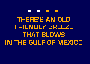 THERE'S AN OLD
FRIENDLY BREEZE
THAT BLOWS
IN THE GULF OF MEXICO