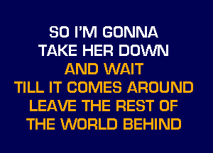 SO I'M GONNA
TAKE HER DOWN
AND WAIT
TILL IT COMES AROUND
LEAVE THE REST OF
THE WORLD BEHIND