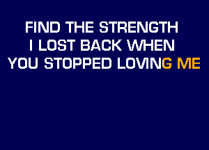 FIND THE STRENGTH
I LOST BACK WHEN
YOU STOPPED LOVING ME