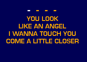 YOU LOOK
LIKE AN ANGEL
I WANNA TOUCH YOU
COME A LITTLE CLOSER