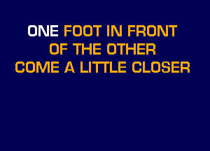 ONE FOOT IN FRONT
OF THE OTHER
COME A LITTLE CLOSER