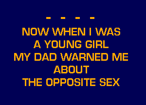 NOW WHEN I WAS
A YOUNG GIRL
MY DAD WARNED ME
ABOUT
THE OPPOSITE SEX