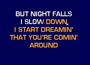 BUT NIGHT FALLS
I SLOW DOWN.
I START DREAMIN'
THAT YOU'RE COMIN'
AROUND