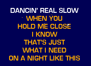 DANCIN' REAL SLOW
' WHEN YOU
HOLD ME CLOSE
I KNOW
THAT'S JUST
WHAT I NEED
ON A NIGHT LIKE THIS