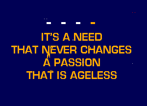 ITS ANEED
THAT EVER CHANGES
PASSION -
THAT IS AGELESS