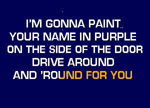 I'M GONNA PAINT.

YOUR NAME IN PURPLE
0N THESIDE OF THE DOOR

DRIVE AROUND
AND 'ROUND FOR YOU