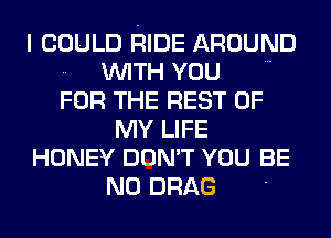 I COULD RIDE AROUND
.. WITH YOU
FOR THE REST OF

MY LIFE

HONEY DON'T YOU BE

N0 DRAG '